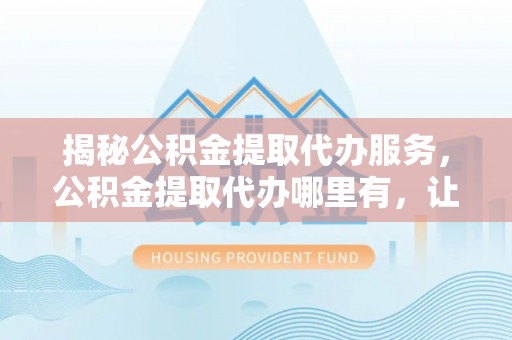树林揭秘公积金提取代办服务，公积金提取代办哪里有，让你省时省心的解决方案