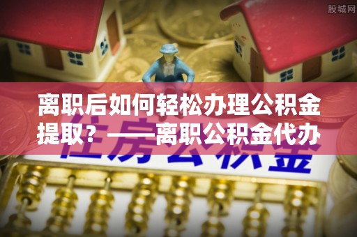 树林离职后如何轻松办理公积金提取？——离职公积金代办提取服务详解