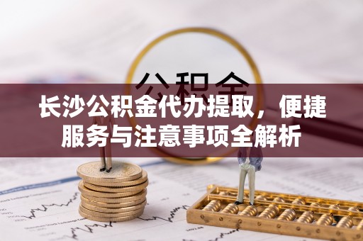 树林长沙公积金代办提取，便捷服务与注意事项全解析