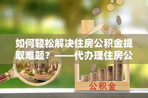 树林如何轻松解决住房公积金提取难题？——代办理住房公积金提取服务解析