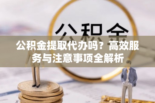 树林公积金提取代办吗？高效服务与注意事项全解析