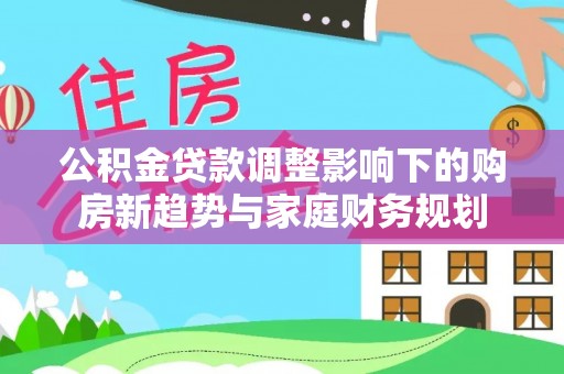 树林公积金贷款调整影响下的购房新趋势与家庭财务规划