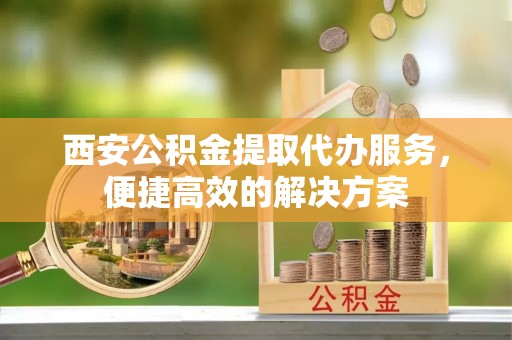 树林西安公积金提取代办服务，便捷高效的解决方案