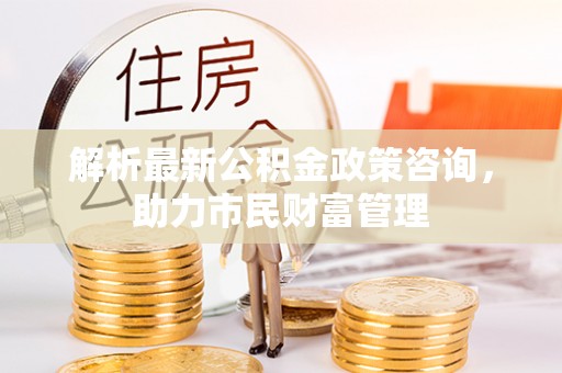 树林解析最新公积金政策咨询，助力市民财富管理