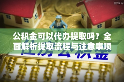 树林公积金可以代办提取吗？全面解析提取流程与注意事项