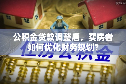 树林公积金贷款调整后，买房者如何优化财务规划？