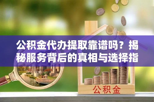 树林公积金代办提取靠谱吗？揭秘服务背后的真相与选择指南