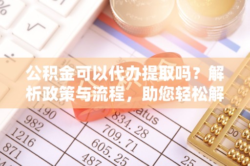 树林公积金可以代办提取吗？解析政策与流程，助您轻松解决疑问