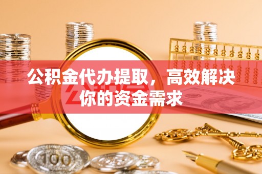 树林公积金代办提取，高效解决你的资金需求