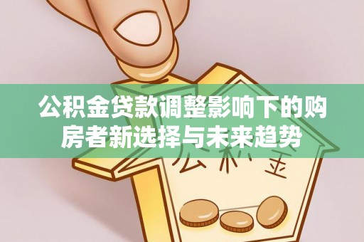 树林公积金贷款调整影响下的购房者新选择与未来趋势