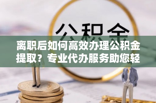 树林离职后如何高效办理公积金提取？专业代办服务助您轻松搞定