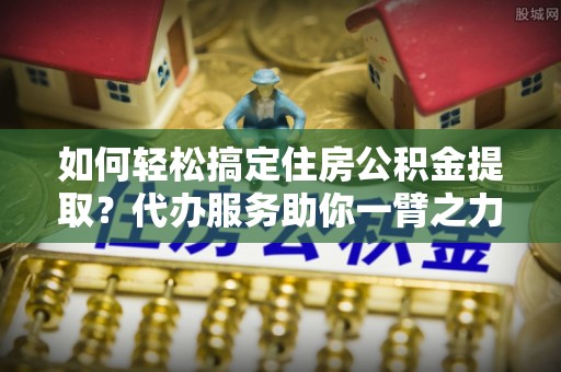 树林如何轻松搞定住房公积金提取？代办服务助你一臂之力