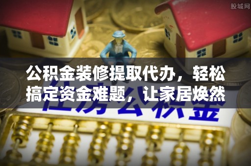 树林公积金装修提取代办，轻松搞定资金难题，让家居焕然一新