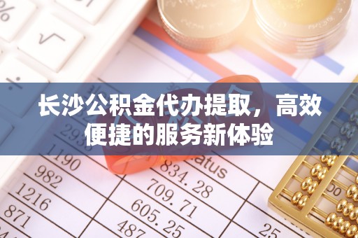 树林长沙公积金代办提取，高效便捷的服务新体验