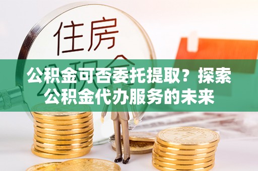 树林公积金可否委托提取？探索公积金代办服务的未来