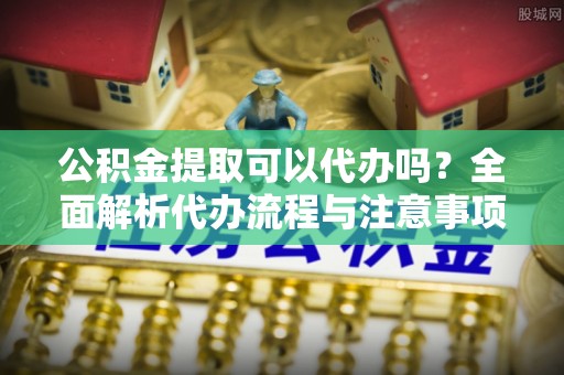 树林公积金提取可以代办吗？全面解析代办流程与注意事项