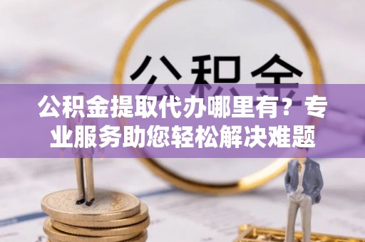 树林公积金提取代办哪里有？专业服务助您轻松解决难题